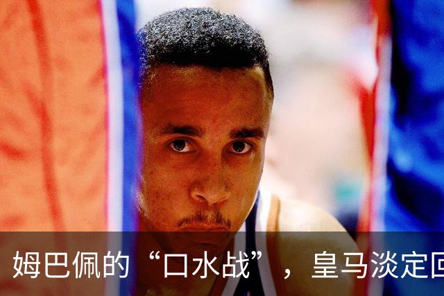 姆巴佩的“口水战”，皇马淡定回应，生意照常！